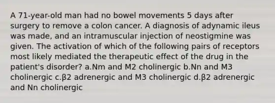 A 71-year-old man had no bowel movements 5 days after surgery to remove a colon cancer. A diagnosis of adynamic ileus was made, and an intramuscular injection of neostigmine was given. The activation of which of the following pairs of receptors most likely mediated the therapeutic effect of the drug in the patient's disorder? a.Nm and M2 cholinergic b.Nn and M3 cholinergic c.β2 adrenergic and M3 cholinergic d.β2 adrenergic and Nn cholinergic