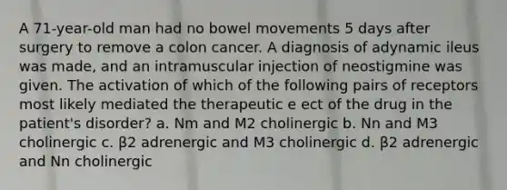 A 71-year-old man had no bowel movements 5 days after surgery to remove a colon cancer. A diagnosis of adynamic ileus was made, and an intramuscular injection of neostigmine was given. The activation of which of the following pairs of receptors most likely mediated the therapeutic e ect of the drug in the patient's disorder? a. Nm and M2 cholinergic b. Nn and M3 cholinergic c. β2 adrenergic and M3 cholinergic d. β2 adrenergic and Nn cholinergic