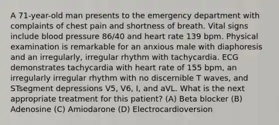 A 71-year-old man presents to the emergency department with complaints of chest pain and shortness of breath. Vital signs include blood pressure 86/40 and heart rate 139 bpm. Physical examination is remarkable for an anxious male with diaphoresis and an irregularly, irregular rhythm with tachycardia. ECG demonstrates tachycardia with heart rate of 155 bpm, an irregularly irregular rhythm with no discernible T waves, and STsegment depressions V5, V6, I, and aVL. What is the next appropriate treatment for this patient? (A) Beta blocker (B) Adenosine (C) Amiodarone (D) Electrocardioversion