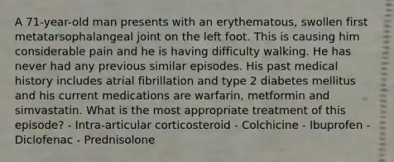 A 71-year-old man presents with an erythematous, swollen first metatarsophalangeal joint on the left foot. This is causing him considerable pain and he is having difficulty walking. He has never had any previous similar episodes. His past medical history includes atrial fibrillation and type 2 diabetes mellitus and his current medications are warfarin, metformin and simvastatin. What is the most appropriate treatment of this episode? - Intra-articular corticosteroid - Colchicine - Ibuprofen - Diclofenac - Prednisolone