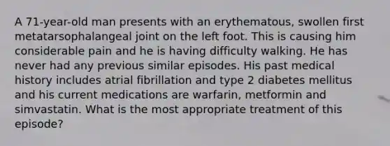 A 71-year-old man presents with an erythematous, swollen first metatarsophalangeal joint on the left foot. This is causing him considerable pain and he is having difficulty walking. He has never had any previous similar episodes. His past medical history includes atrial fibrillation and type 2 diabetes mellitus and his current medications are warfarin, metformin and simvastatin. What is the most appropriate treatment of this episode?