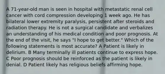 A 71-year-old man is seen in hospital with metastatic renal cell cancer with cord compression developing 1 week ago. He has bilateral lower extremity paralysis, persistent after steroids and radiation therapy. He is not a surgical candidate and verbalizes an understanding of his medical condition and poor prognosis. At the end of the visit, he says "I hope to get better." Which of the following statements is most accurate? A Patient is likely in delirium. B Many terminally ill patients continue to express hope. C Poor prognosis should be reinforced as the patient is likely in denial. D Patient likely has religious beliefs affirming hope.