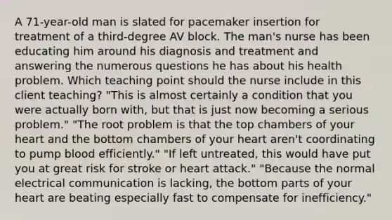 A 71-year-old man is slated for pacemaker insertion for treatment of a third-degree AV block. The man's nurse has been educating him around his diagnosis and treatment and answering the numerous questions he has about his health problem. Which teaching point should the nurse include in this client teaching? "This is almost certainly a condition that you were actually born with, but that is just now becoming a serious problem." "The root problem is that the top chambers of your heart and the bottom chambers of your heart aren't coordinating to pump blood efficiently." "If left untreated, this would have put you at great risk for stroke or heart attack." "Because the normal electrical communication is lacking, the bottom parts of your heart are beating especially fast to compensate for inefficiency."