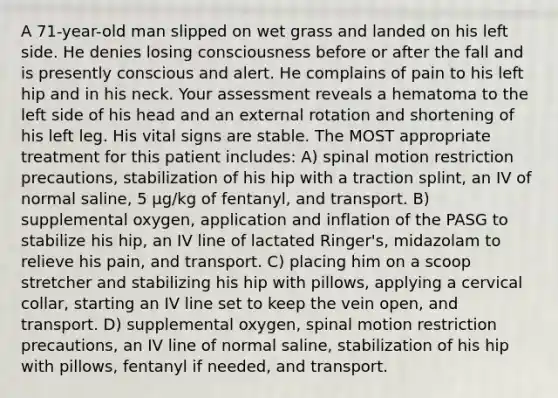 A 71-year-old man slipped on wet grass and landed on his left side. He denies losing consciousness before or after the fall and is presently conscious and alert. He complains of pain to his left hip and in his neck. Your assessment reveals a hematoma to the left side of his head and an external rotation and shortening of his left leg. His vital signs are stable. The MOST appropriate treatment for this patient includes: A) spinal motion restriction precautions, stabilization of his hip with a traction splint, an IV of normal saline, 5 µg/kg of fentanyl, and transport. B) supplemental oxygen, application and inflation of the PASG to stabilize his hip, an IV line of lactated Ringer's, midazolam to relieve his pain, and transport. C) placing him on a scoop stretcher and stabilizing his hip with pillows, applying a cervical collar, starting an IV line set to keep the vein open, and transport. D) supplemental oxygen, spinal motion restriction precautions, an IV line of normal saline, stabilization of his hip with pillows, fentanyl if needed, and transport.