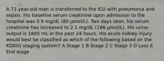 A 71-year-old man is transferred to the ICU with pneumonia and sepsis. His baseline serum creatinine upon admission to the hospital was 0.9 mg/dL (80 μmol/L). Two days later, his serum creatinine has increased to 2.1 mg/dL (186 μmol/L). His urine output is 1800 mL in the past 24 hours. His acute kidney injury would best be classified as which of the following based on the KDIGO staging system? A Stage 1 B Stage 2 C Stage 3 D Loss E End stage