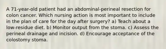 A 71-year-old patient had an abdominal-perineal resection for colon cancer. Which nursing action is most important to include in the plan of care for the day after surgery? a) Teach about a low-residue diet. b) Monitor output from the stoma. c) Assess the perineal drainage and incision. d) Encourage acceptance of the colostomy stoma.