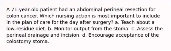 A 71-year-old patient had an abdominal-perineal resection for colon cancer. Which nursing action is most important to include in the plan of care for the day after surgery? a. Teach about a low-residue diet. b. Monitor output from the stoma. c. Assess the perineal drainage and incision. d. Encourage acceptance of the colostomy stoma.