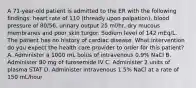 A 71-year-old patient is admitted to the ER with the following findings: heart rate of 110 (thready upon palpation), blood pressure of 80/56, urinary output 25 ml/hr, dry mucous membranes and poor skin turgor. Sodium level of 142 mEq/L. The patient has no history of cardiac disease. What intervention do you expect the health care provider to order for this patient? A. Administer a 1000 mL bolus of intravenous 0.9% NaCl B. Administer 80 mg of furosemide IV C. Administer 2 units of plasma STAT D. Administer intravenous 1.5% NaCl at a rate of 150 mL/hour