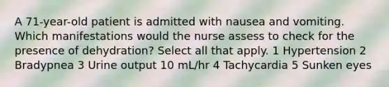 A 71-year-old patient is admitted with nausea and vomiting. Which manifestations would the nurse assess to check for the presence of dehydration? Select all that apply. 1 Hypertension 2 Bradypnea 3 Urine output 10 mL/hr 4 Tachycardia 5 Sunken eyes