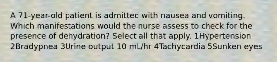 A 71-year-old patient is admitted with nausea and vomiting. Which manifestations would the nurse assess to check for the presence of dehydration? Select all that apply. 1Hypertension 2Bradypnea 3Urine output 10 mL/hr 4Tachycardia 5Sunken eyes