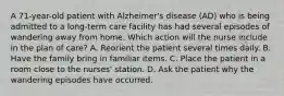 A 71-year-old patient with Alzheimer's disease (AD) who is being admitted to a long-term care facility has had several episodes of wandering away from home. Which action will the nurse include in the plan of care? A. Reorient the patient several times daily. B. Have the family bring in familiar items. C. Place the patient in a room close to the nurses' station. D. Ask the patient why the wandering episodes have occurred.