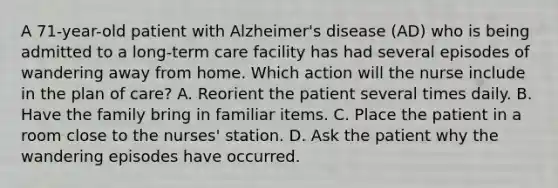 A 71-year-old patient with Alzheimer's disease (AD) who is being admitted to a long-term care facility has had several episodes of wandering away from home. Which action will the nurse include in the plan of care? A. Reorient the patient several times daily. B. Have the family bring in familiar items. C. Place the patient in a room close to the nurses' station. D. Ask the patient why the wandering episodes have occurred.