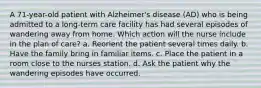 A 71-year-old patient with Alzheimer's disease (AD) who is being admitted to a long-term care facility has had several episodes of wandering away from home. Which action will the nurse include in the plan of care? a. Reorient the patient several times daily. b. Have the family bring in familiar items. c. Place the patient in a room close to the nurses station. d. Ask the patient why the wandering episodes have occurred.