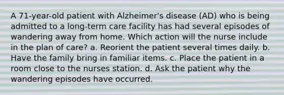 A 71-year-old patient with Alzheimer's disease (AD) who is being admitted to a long-term care facility has had several episodes of wandering away from home. Which action will the nurse include in the plan of care? a. Reorient the patient several times daily. b. Have the family bring in familiar items. c. Place the patient in a room close to the nurses station. d. Ask the patient why the wandering episodes have occurred.