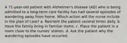 A 71-year-old patient with Alzheimer's disease (AD) who is being admitted to a long-term care facility has had several episodes of wandering away from home. Which action will the nurse include in the plan of care? a. Reorient the patient several times daily. b. Have the family bring in familiar items. c. Place the patient in a room close to the nurses' station. d. Ask the patient why the wandering episodes have occurred.