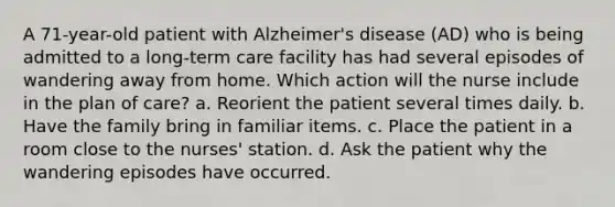 A 71-year-old patient with Alzheimer's disease (AD) who is being admitted to a long-term care facility has had several episodes of wandering away from home. Which action will the nurse include in the plan of care? a. Reorient the patient several times daily. b. Have the family bring in familiar items. c. Place the patient in a room close to the nurses' station. d. Ask the patient why the wandering episodes have occurred.