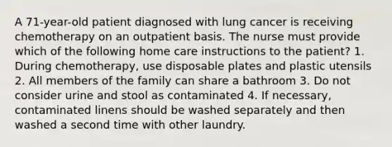 A 71-year-old patient diagnosed with lung cancer is receiving chemotherapy on an outpatient basis. The nurse must provide which of the following home care instructions to the patient? 1. During chemotherapy, use disposable plates and plastic utensils 2. All members of the family can share a bathroom 3. Do not consider urine and stool as contaminated 4. If necessary, contaminated linens should be washed separately and then washed a second time with other laundry.