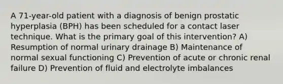 A 71-year-old patient with a diagnosis of benign prostatic hyperplasia (BPH) has been scheduled for a contact laser technique. What is the primary goal of this intervention? A) Resumption of normal urinary drainage B) Maintenance of normal sexual functioning C) Prevention of acute or chronic renal failure D) Prevention of fluid and electrolyte imbalances