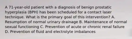 A 71-year-old patient with a diagnosis of benign prostatic hyperplasia (BPH) has been scheduled for a contact laser technique. What is the primary goal of this intervention? A. Resumption of normal urinary drainage B. Maintenance of normal sexual functioning C. Prevention of acute or chronic renal failure D. Prevention of fluid and electrolyte imbalances