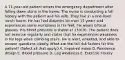 A 71-year-old patient enters the emergency department after falling down stairs in the home. The nurse is conducting a fall history with the patient and his wife. They live in a one-level ranch home. He has had diabetes for over 15 years and experiences some numbness in his feet. He wears bifocal glasses. His blood pressure is stable at 130/70. The patient does not exercise regularly and states that he experiences weakness in his legs when climbing stairs. He is alert, oriented, and able to answer questions clearly. What are the fall risk factors for this patient? (Select all that apply.) A. Impaired vision B. Residence design C. Blood pressure D. Leg weakness E. Exercise history