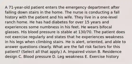 A 71-year-old patient enters the emergency department after falling down stairs in the home. The nurse is conducting a fall history with the patient and his wife. They live in a one-level ranch home. He has had diabetes for over 15 years and experiences some numbness in his feet. He wears bifocal glasses. His <a href='https://www.questionai.com/knowledge/kD0HacyPBr-blood-pressure' class='anchor-knowledge'>blood pressure</a> is stable at 130/70. The patient does not exercise regularly and states that he experiences weakness in his legs when climbing stairs. He is alert, oriented, and able to answer questions clearly. What are the fall risk factors for this patient? (Select all that apply.) A. Impaired vision B. Residence design C. Blood pressure D. Leg weakness E. Exercise history