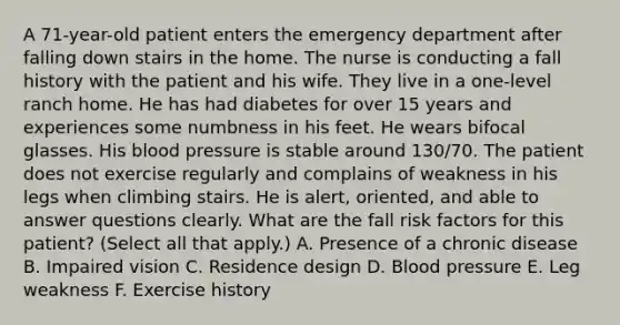 A 71-year-old patient enters the emergency department after falling down stairs in the home. The nurse is conducting a fall history with the patient and his wife. They live in a one-level ranch home. He has had diabetes for over 15 years and experiences some numbness in his feet. He wears bifocal glasses. His <a href='https://www.questionai.com/knowledge/kD0HacyPBr-blood-pressure' class='anchor-knowledge'>blood pressure</a> is stable around 130/70. The patient does not exercise regularly and complains of weakness in his legs when climbing stairs. He is alert, oriented, and able to answer questions clearly. What are the fall risk factors for this patient? (Select all that apply.) A. Presence of a chronic disease B. Impaired vision C. Residence design D. Blood pressure E. Leg weakness F. Exercise history