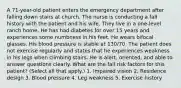 A 71-year-old patient enters the emergency department after falling down stairs at church. The nurse is conducting a fall history with the patient and his wife. They live in a one-level ranch home. He has had diabetes for over 15 years and experiences some numbness in his feet. He wears bifocal glasses. His blood pressure is stable at 130/70. The patient does not exercise regularly and states that he experiences weakness in his legs when climbing stairs. He is alert, oriented, and able to answer questions clearly. What are the fall risk factors for this patient? (Select all that apply.) 1. Impaired vision 2. Residence design 3. Blood pressure 4. Leg weakness 5. Exercise history