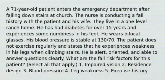 A 71-year-old patient enters the emergency department after falling down stairs at church. The nurse is conducting a fall history with the patient and his wife. They live in a one-level ranch home. He has had diabetes for over 15 years and experiences some numbness in his feet. He wears bifocal glasses. His blood pressure is stable at 130/70. The patient does not exercise regularly and states that he experiences weakness in his legs when climbing stairs. He is alert, oriented, and able to answer questions clearly. What are the fall risk factors for this patient? (Select all that apply.) 1. Impaired vision 2. Residence design 3. Blood pressure 4. Leg weakness 5. Exercise history