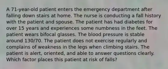 A 71-year-old patient enters the emergency department after falling down stairs at home. The nurse is conducting a fall history with the patient and spouse. The patient has had diabetes for over 15 years and experiences some numbness in the feet. The patient wears bifocal glasses. The blood pressure is stable around 130/70. The patient does not exercise regularly and complains of weakness in the legs when climbing stairs. The patient is alert, oriented, and able to answer questions clearly. Which factor places this patient at risk of falls?