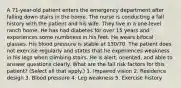 A 71-year-old patient enters the emergency department after falling down stairs in the home. The nurse is conducting a fall history with the patient and his wife. They live in a one-level ranch home. He has had diabetes for over 15 years and experiences some numbness in his feet. He wears bifocal glasses. His blood pressure is stable at 130/70. The patient does not exercise regularly and states that he experiences weakness in his legs when climbing stairs. He is alert, oriented, and able to answer questions clearly. What are the fall risk factors for this patient? (Select all that apply.) 1. Impaired vision 2. Residence design 3. Blood pressure 4. Leg weakness 5. Exercise history