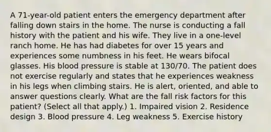 A 71-year-old patient enters the emergency department after falling down stairs in the home. The nurse is conducting a fall history with the patient and his wife. They live in a one-level ranch home. He has had diabetes for over 15 years and experiences some numbness in his feet. He wears bifocal glasses. His blood pressure is stable at 130/70. The patient does not exercise regularly and states that he experiences weakness in his legs when climbing stairs. He is alert, oriented, and able to answer questions clearly. What are the fall risk factors for this patient? (Select all that apply.) 1. Impaired vision 2. Residence design 3. Blood pressure 4. Leg weakness 5. Exercise history