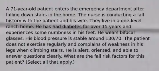 A 71-year-old patient enters the emergency department after falling down stairs in the home. The nurse is conducting a fall history with the patient and his wife. They live in a one-level ranch home. He has had diabetes for over 15 years and experiences some numbness in his feet. He wears bifocal glasses. His blood pressure is stable around 130/70. The patient does not exercise regularly and complains of weakness in his legs when climbing stairs. He is alert, oriented, and able to answer questions clearly. What are the fall risk factors for this patient? (Select all that apply.)