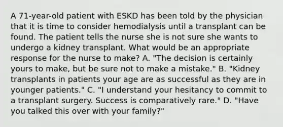 A 71-year-old patient with ESKD has been told by the physician that it is time to consider hemodialysis until a transplant can be found. The patient tells the nurse she is not sure she wants to undergo a kidney transplant. What would be an appropriate response for the nurse to make? A. "The decision is certainly yours to make, but be sure not to make a mistake." B. "Kidney transplants in patients your age are as successful as they are in younger patients." C. "I understand your hesitancy to commit to a transplant surgery. Success is comparatively rare." D. "Have you talked this over with your family?"