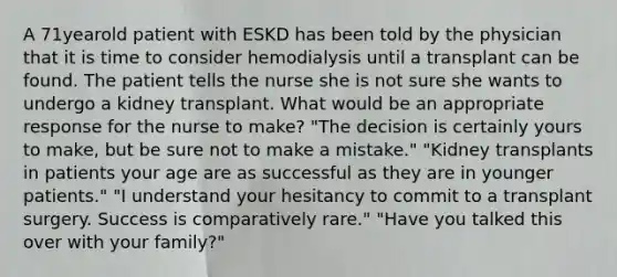 A 71yearold patient with ESKD has been told by the physician that it is time to consider hemodialysis until a transplant can be found. The patient tells the nurse she is not sure she wants to undergo a kidney transplant. What would be an appropriate response for the nurse to make? "The decision is certainly yours to make, but be sure not to make a mistake." "Kidney transplants in patients your age are as successful as they are in younger patients." "I understand your hesitancy to commit to a transplant surgery. Success is comparatively rare." "Have you talked this over with your family?"