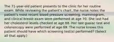 The 71-year-old patient presents to the clinic for her routine exam. While reviewing the patient's chart, the nurse notes the patient's most recent blood pressure screening, mammogram, and clinical breast exam were performed at age 70. She last had her cholesterol levels checked at age 68. Her last guaiac test and colonoscopy were performed at age 69. The nurse knows this patient should have which screening test(s) performed? (Select all that apply.)