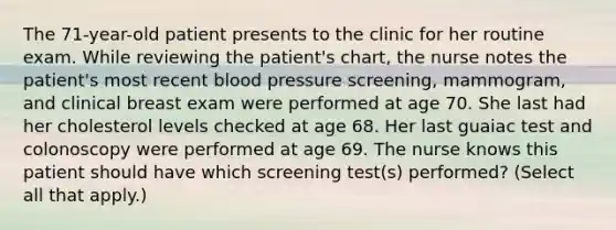 The 71-year-old patient presents to the clinic for her routine exam. While reviewing the patient's chart, the nurse notes the patient's most recent blood pressure screening, mammogram, and clinical breast exam were performed at age 70. She last had her cholesterol levels checked at age 68. Her last guaiac test and colonoscopy were performed at age 69. The nurse knows this patient should have which screening test(s) performed? (Select all that apply.)