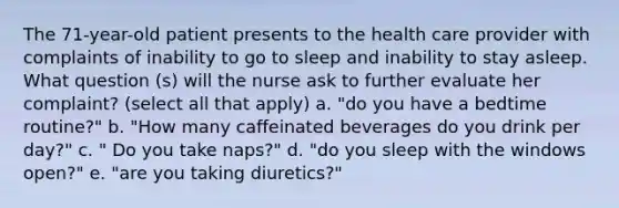 The 71-year-old patient presents to the health care provider with complaints of inability to go to sleep and inability to stay asleep. What question (s) will the nurse ask to further evaluate her complaint? (select all that apply) a. "do you have a bedtime routine?" b. "How many caffeinated beverages do you drink per day?" c. " Do you take naps?" d. "do you sleep with the windows open?" e. "are you taking diuretics?"