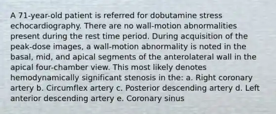 A 71-year-old patient is referred for dobutamine stress echocardiography. There are no wall-motion abnormalities present during the rest time period. During acquisition of the peak-dose images, a wall-motion abnormality is noted in the basal, mid, and apical segments of the anterolateral wall in the apical four-chamber view. This most likely denotes hemodynamically significant stenosis in the: a. Right coronary artery b. Circumflex artery c. Posterior descending artery d. Left anterior descending artery e. Coronary sinus