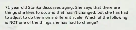 71-year-old Stanka discusses aging. She says that there are things she likes to do, and that hasn't changed, but she has had to adjust to do them on a different scale. Which of the following is NOT one of the things she has had to change?