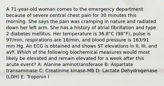 A 71-year-old woman comes to the emergency department because of severe central chest pain for 30 minutes this morning. She says the pain was cramping in nature and radiated down her left arm. She has a history of atrial fibrillation and type 2 diabetes mellitus. Her temperature is 36.8°C (98°F), pulse is 97/min, respirations are 18/min, and blood pressure is 163/91 mm Hg. An ECG is obtained and shows ST elevations in II, III, and aVF. Which of the following biochemical measures would most likely be elevated and remain elevated for a week after this acute event? A: Alanine aminotransferase B: Aspartate transaminase C: Creatinine kinase-MB D: Lactate Dehydrogenase (LDH) E: Troponin I