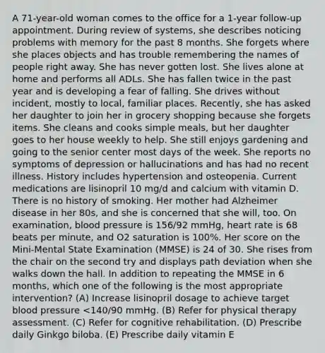 A 71-year-old woman comes to the office for a 1-year follow-up appointment. During review of systems, she describes noticing problems with memory for the past 8 months. She forgets where she places objects and has trouble remembering the names of people right away. She has never gotten lost. She lives alone at home and performs all ADLs. She has fallen twice in the past year and is developing a fear of falling. She drives without incident, mostly to local, familiar places. Recently, she has asked her daughter to join her in grocery shopping because she forgets items. She cleans and cooks simple meals, but her daughter goes to her house weekly to help. She still enjoys gardening and going to the senior center most days of the week. She reports no symptoms of depression or hallucinations and has had no recent illness. History includes hypertension and osteopenia. Current medications are lisinopril 10 mg/d and calcium with vitamin D. There is no history of smoking. Her mother had Alzheimer disease in her 80s, and she is concerned that she will, too. On examination, blood pressure is 156/92 mmHg, heart rate is 68 beats per minute, and O2 saturation is 100%. Her score on the Mini-Mental State Examination (MMSE) is 24 of 30. She rises from the chair on the second try and displays path deviation when she walks down the hall. In addition to repeating the MMSE in 6 months, which one of the following is the most appropriate intervention? (A) Increase lisinopril dosage to achieve target blood pressure <140/90 mmHg. (B) Refer for physical therapy assessment. (C) Refer for cognitive rehabilitation. (D) Prescribe daily Ginkgo biloba. (E) Prescribe daily vitamin E