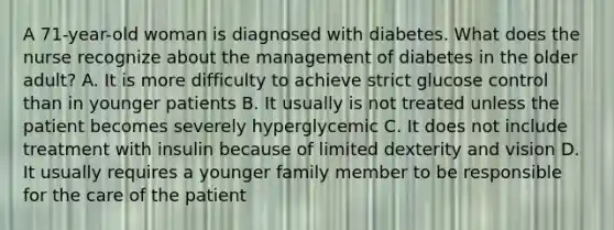 A 71-year-old woman is diagnosed with diabetes. What does the nurse recognize about the management of diabetes in the older adult? A. It is more difficulty to achieve strict glucose control than in younger patients B. It usually is not treated unless the patient becomes severely hyperglycemic C. It does not include treatment with insulin because of limited dexterity and vision D. It usually requires a younger family member to be responsible for the care of the patient