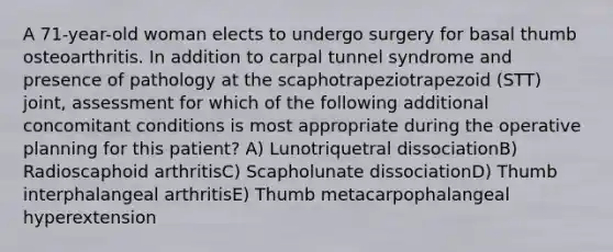 A 71-year-old woman elects to undergo surgery for basal thumb osteoarthritis. In addition to carpal tunnel syndrome and presence of pathology at the scaphotrapeziotrapezoid (STT) joint, assessment for which of the following additional concomitant conditions is most appropriate during the operative planning for this patient? A) Lunotriquetral dissociationB) Radioscaphoid arthritisC) Scapholunate dissociationD) Thumb interphalangeal arthritisE) Thumb metacarpophalangeal hyperextension