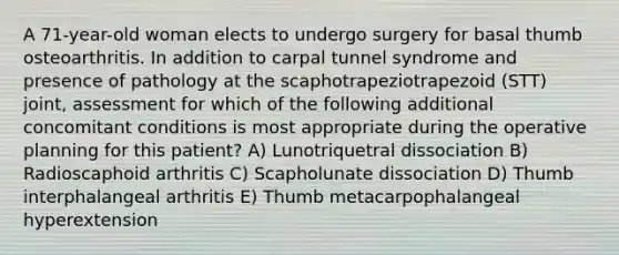 A 71-year-old woman elects to undergo surgery for basal thumb osteoarthritis. In addition to carpal tunnel syndrome and presence of pathology at the scaphotrapeziotrapezoid (STT) joint, assessment for which of the following additional concomitant conditions is most appropriate during the operative planning for this patient? A) Lunotriquetral dissociation B) Radioscaphoid arthritis C) Scapholunate dissociation D) Thumb interphalangeal arthritis E) Thumb metacarpophalangeal hyperextension