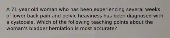 A 71-year-old woman who has been experiencing several weeks of lower back pain and pelvic heaviness has been diagnosed with a cystocele. Which of the following teaching points about the woman's bladder herniation is most accurate?