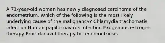 A 71-year-old woman has newly diagnosed carcinoma of the endometrium. Which of the following is the most likely underlying cause of the malignancy? Chlamydia trachomatis infection Human papillomavirus infection Exogenous estrogen therapy Prior danazol therapy for endometriosis