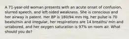 A 71-year-old woman presents with an acute onset of confusion, slurred speech, and left-sided weakness. She is conscious and her airway is patent. Her BP is 180/94 mm Hg, her pulse is 70 beats/min and irregular, her respirations are 14 breaths/ min and unlabored, and her oxygen saturation is 97% on room air. What should you do?