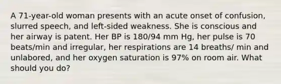 A 71-year-old woman presents with an acute onset of confusion, slurred speech, and left-sided weakness. She is conscious and her airway is patent. Her BP is 180/94 mm Hg, her pulse is 70 beats/min and irregular, her respirations are 14 breaths/ min and unlabored, and her oxygen saturation is 97% on room air. What should you do?