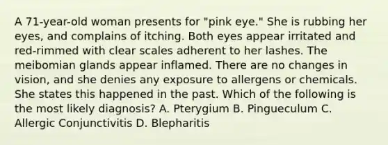 A 71-year-old woman presents for "pink eye." She is rubbing her eyes, and complains of itching. Both eyes appear irritated and red-rimmed with clear scales adherent to her lashes. The meibomian glands appear inflamed. There are no changes in vision, and she denies any exposure to allergens or chemicals. She states this happened in the past. Which of the following is the most likely diagnosis? A. Pterygium B. Pingueculum C. Allergic Conjunctivitis D. Blepharitis