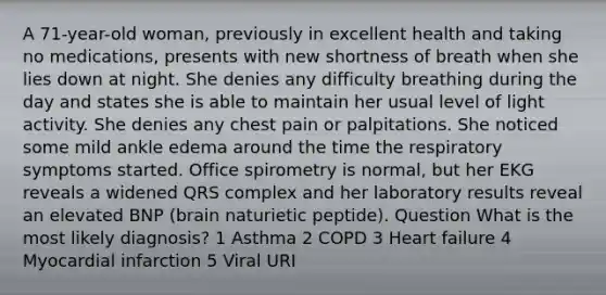 A 71-year-old woman, previously in excellent health and taking no medications, presents with new shortness of breath when she lies down at night. She denies any difficulty breathing during the day and states she is able to maintain her usual level of light activity. She denies any chest pain or palpitations. She noticed some mild ankle edema around the time the respiratory symptoms started. Office spirometry is normal, but her EKG reveals a widened QRS complex and her laboratory results reveal an elevated BNP (brain naturietic peptide). Question What is the most likely diagnosis? 1 Asthma 2 COPD 3 Heart failure 4 Myocardial infarction 5 Viral URI